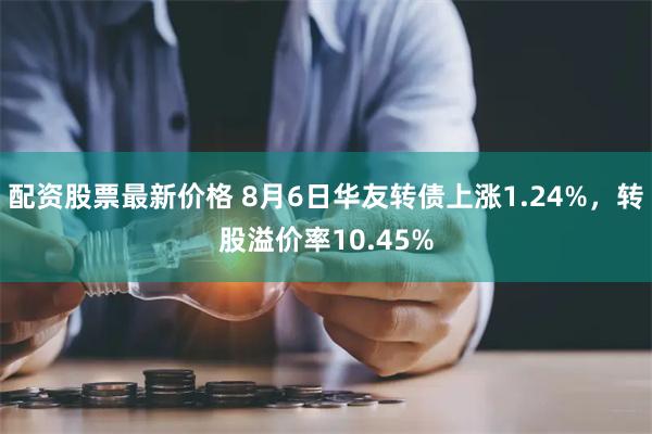 配资股票最新价格 8月6日华友转债上涨1.24%，转股溢价率10.45%