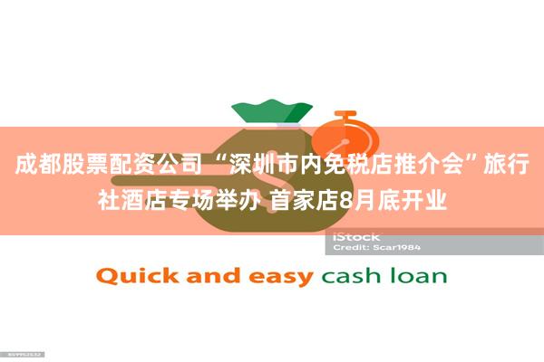 成都股票配资公司 “深圳市内免税店推介会”旅行社酒店专场举办 首家店8月底开业