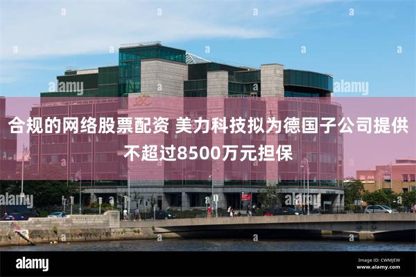 合规的网络股票配资 美力科技拟为德国子公司提供不超过8500万元担保