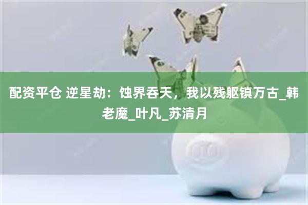 配资平仓 逆星劫：蚀界吞天，我以残躯镇万古_韩老魔_叶凡_苏清月