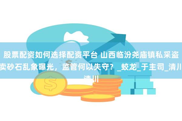 股票配资如何选择配资平台 山西临汾尧庙镇私采盗卖砂石乱象曝光，监管何以失守？_蛟龙_于主司_清川