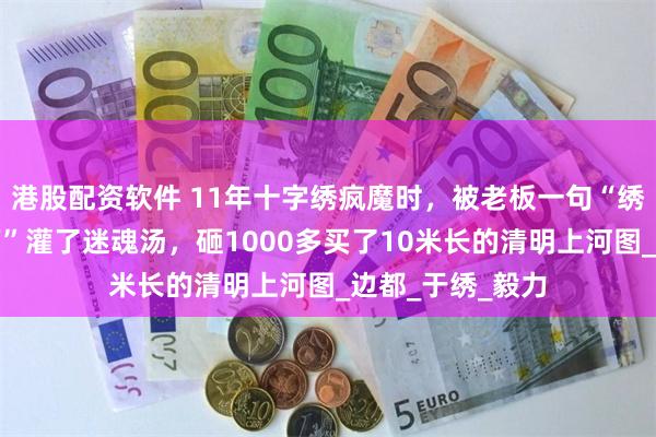 港股配资软件 11年十字绣疯魔时，被老板一句“绣好能卖二三十万”灌了迷魂汤，砸1000多买了10米长的清明上河图_边都_于绣_毅力