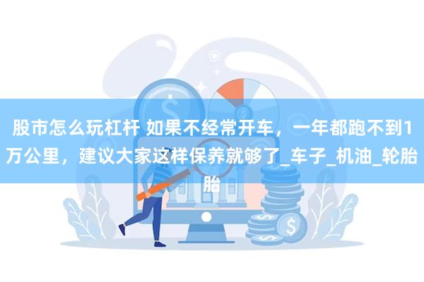 股市怎么玩杠杆 如果不经常开车，一年都跑不到1万公里，建议大家这样保养就够了_车子_机油_轮胎