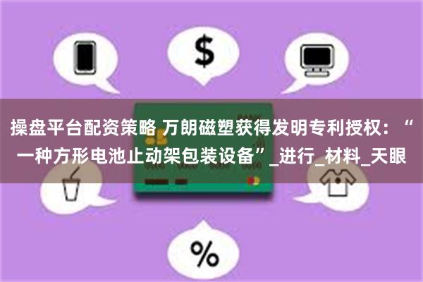 操盘平台配资策略 万朗磁塑获得发明专利授权：“一种方形电池止动架包装设备”_进行_材料_天眼