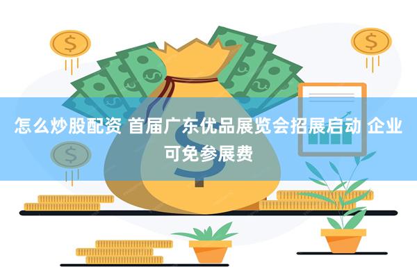 怎么炒股配资 首届广东优品展览会招展启动 企业可免参展费