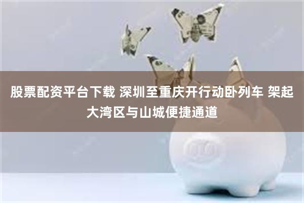 股票配资平台下载 深圳至重庆开行动卧列车 架起大湾区与山城便捷通道