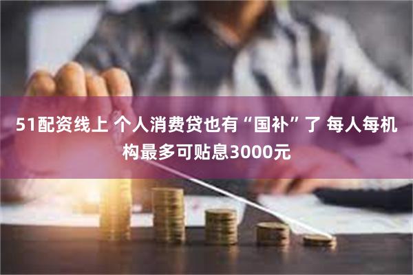 51配资线上 个人消费贷也有“国补”了 每人每机构最多可贴息3000元
