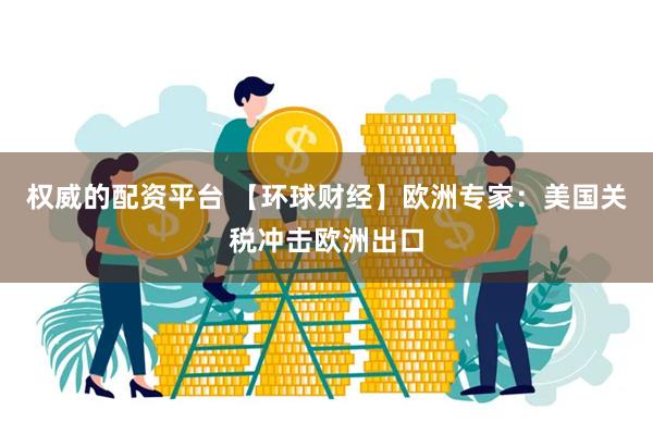 权威的配资平台 【环球财经】欧洲专家：美国关税冲击欧洲出口