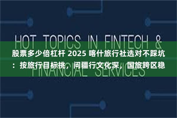 股票多少倍杠杆 2025 喀什旅行社选对不踩坑：按旅行目标挑，问疆行文化深，国旅跨区稳