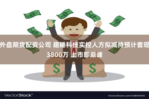 外盘期货配资公司 趣睡科技实控人方拟减持预计套现3800万 上市即巅峰
