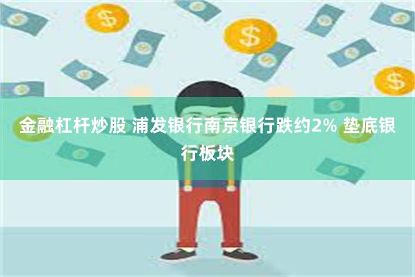 金融杠杆炒股 浦发银行南京银行跌约2% 垫底银行板块