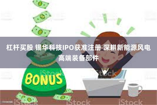 杠杆买股 锡华科技IPO获准注册 深耕新能源风电高端装备部件
