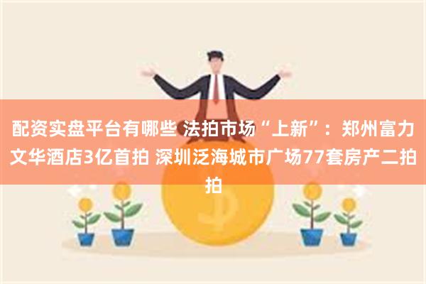 配资实盘平台有哪些 法拍市场“上新”:郑州富力文华酒店3亿首拍 深圳泛海城市广场77套房产二拍