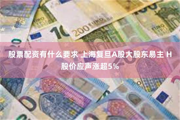 股票配资有什么要求 上海复旦A股大股东易主 H股价应声涨超5%